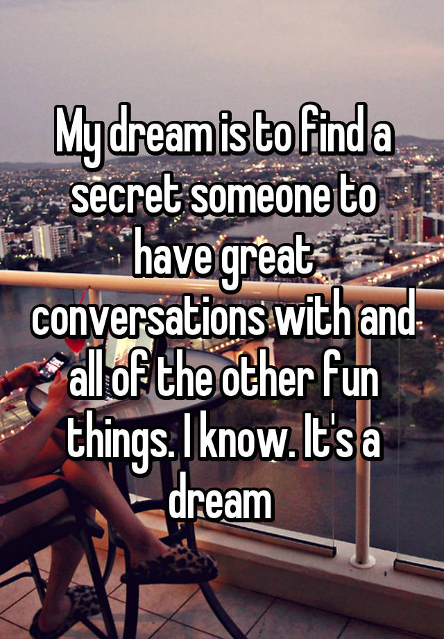 My dream is to find a secret someone to have great conversations with and all of the other fun things. I know. It's a dream 