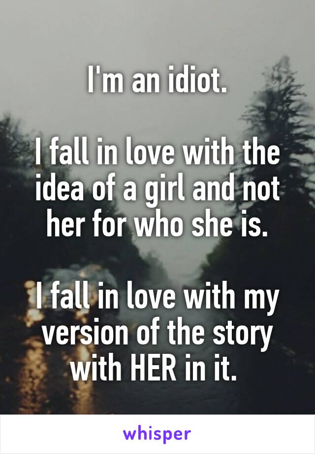 I'm an idiot.

I fall in love with the idea of a girl and not her for who she is.

I fall in love with my version of the story with HER in it. 