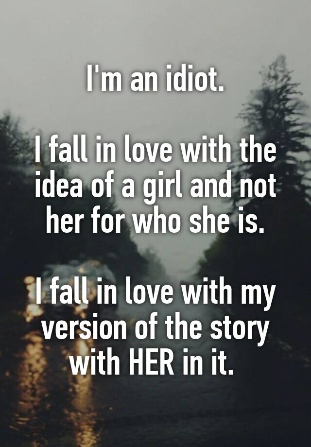 I'm an idiot.

I fall in love with the idea of a girl and not her for who she is.

I fall in love with my version of the story with HER in it. 