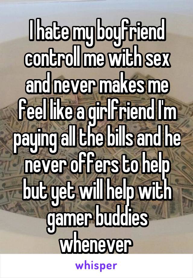 I hate my boyfriend controll me with sex and never makes me feel like a girlfriend I'm paying all the bills and he never offers to help but yet will help with gamer buddies whenever 