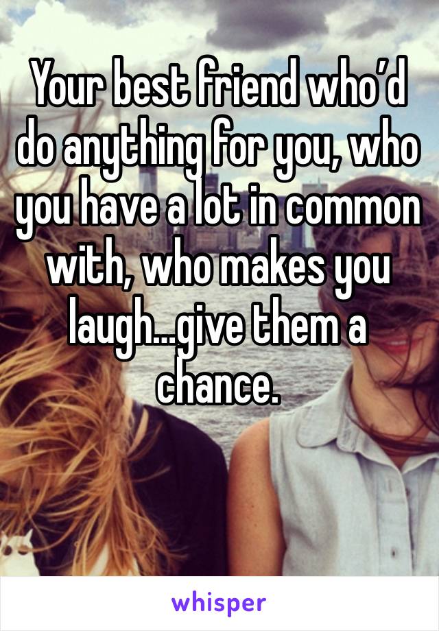 Your best friend who’d do anything for you, who you have a lot in common with, who makes you laugh…give them a chance.