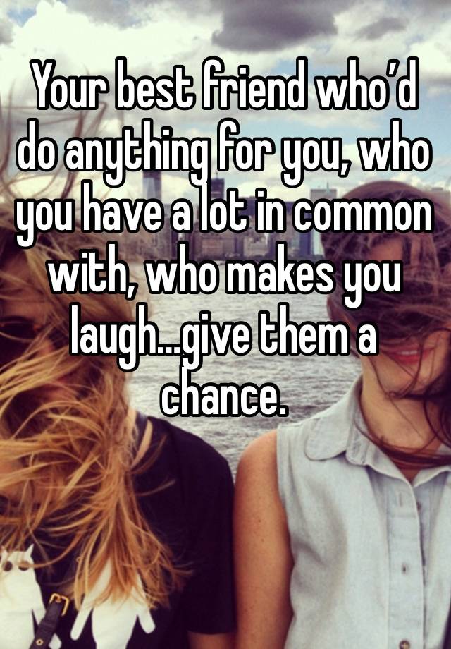 Your best friend who’d do anything for you, who you have a lot in common with, who makes you laugh…give them a chance.