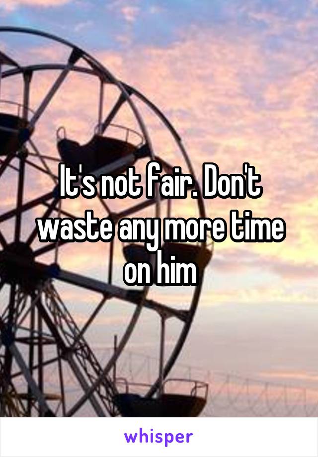 It's not fair. Don't waste any more time on him