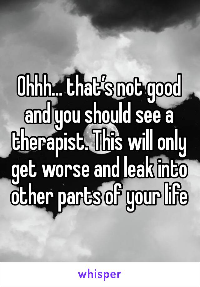 Ohhh… that’s not good and you should see a therapist. This will only get worse and leak into other parts of your life