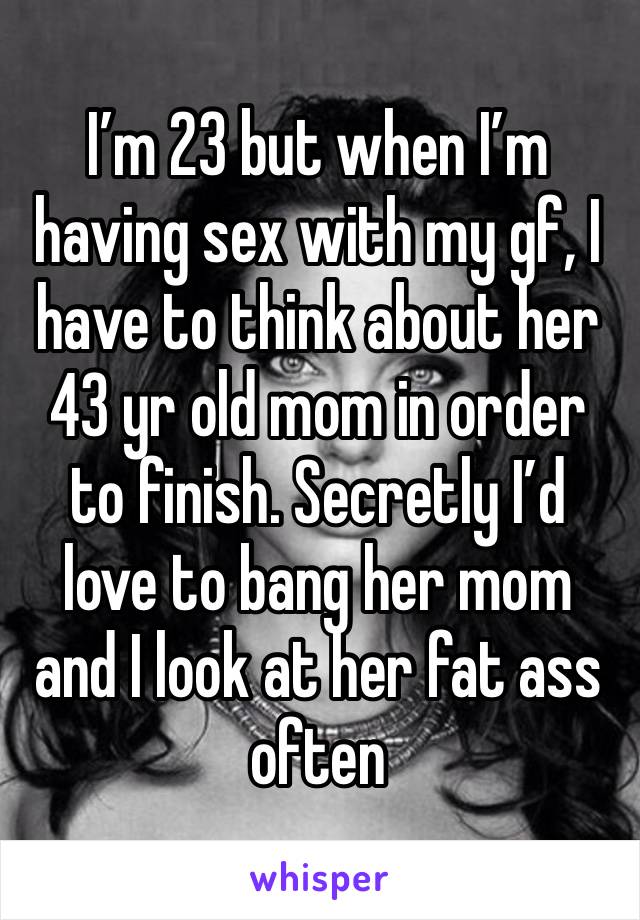 I’m 23 but when I’m having sex with my gf, I have to think about her 43 yr old mom in order to finish. Secretly I’d love to bang her mom and I look at her fat ass often 