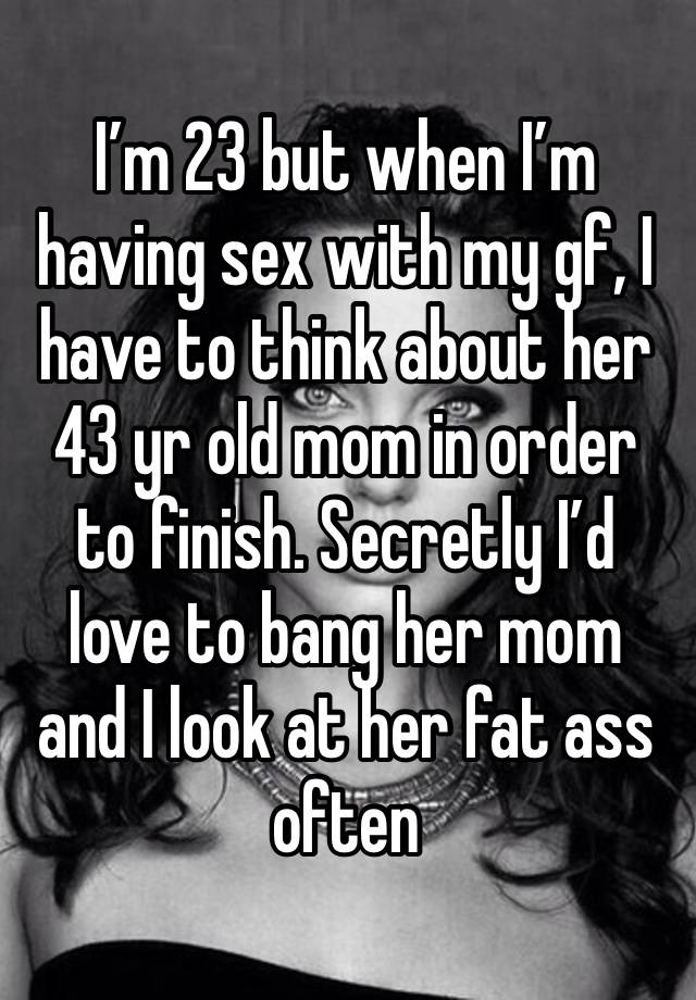 I’m 23 but when I’m having sex with my gf, I have to think about her 43 yr old mom in order to finish. Secretly I’d love to bang her mom and I look at her fat ass often 