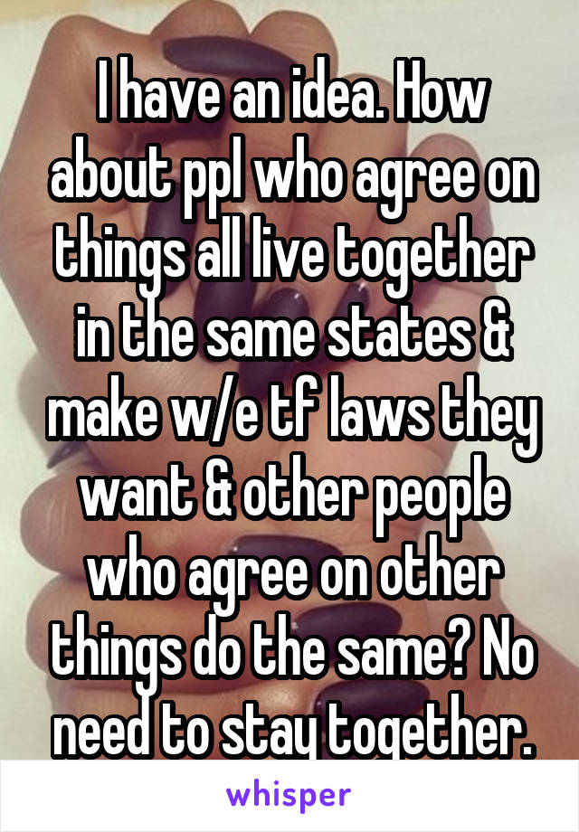 I have an idea. How about ppl who agree on things all live together in the same states & make w/e tf laws they want & other people who agree on other things do the same? No need to stay together.