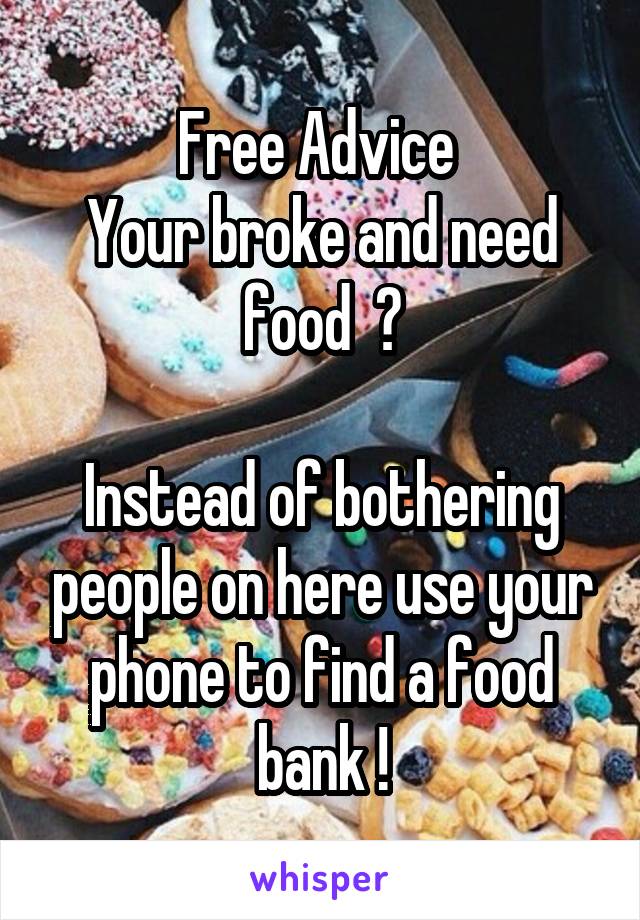 Free Advice 
Your broke and need food  ?

Instead of bothering people on here use your phone to find a food bank !