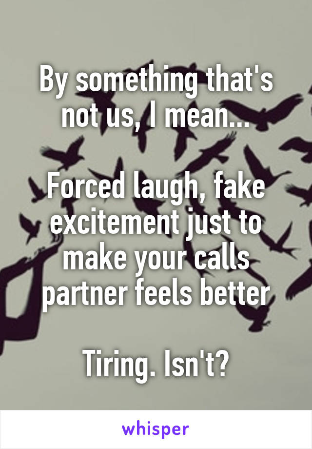 By something that's not us, I mean...

Forced laugh, fake excitement just to make your calls partner feels better

Tiring. Isn't?