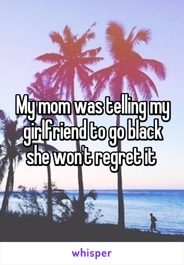 My mom was telling my girlfriend to go black she won't regret it 