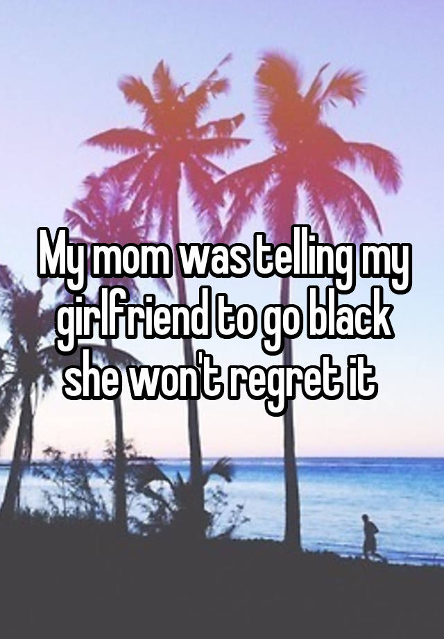 My mom was telling my girlfriend to go black she won't regret it 