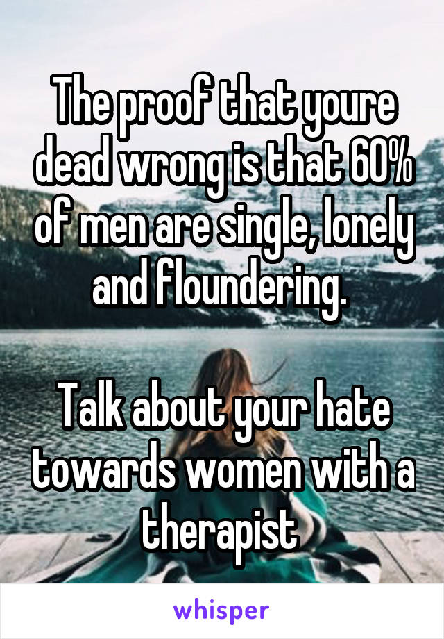 The proof that youre dead wrong is that 60% of men are single, lonely and floundering. 

Talk about your hate towards women with a therapist 