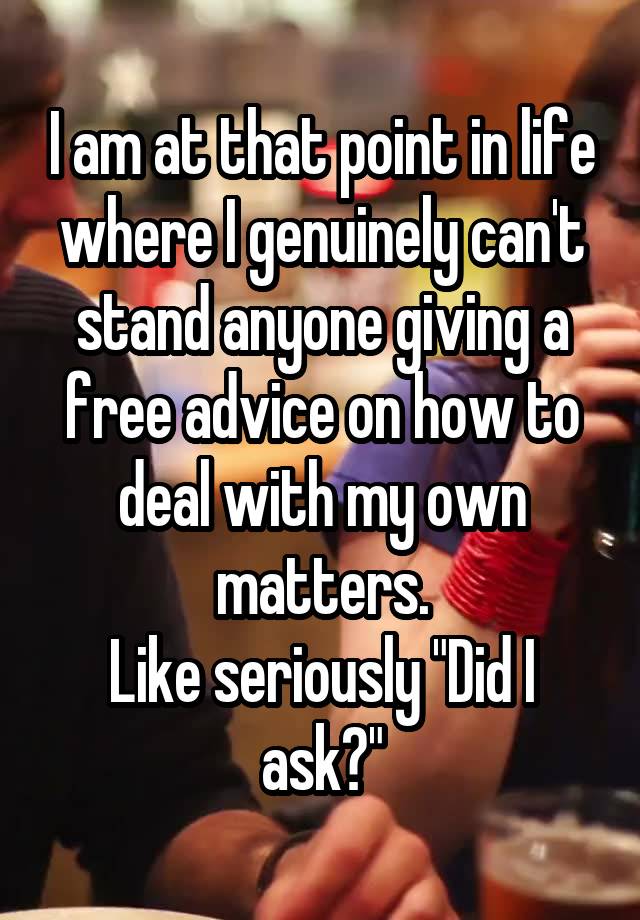 I am at that point in life where I genuinely can't stand anyone giving a free advice on how to deal with my own matters.
Like seriously "Did I ask?"