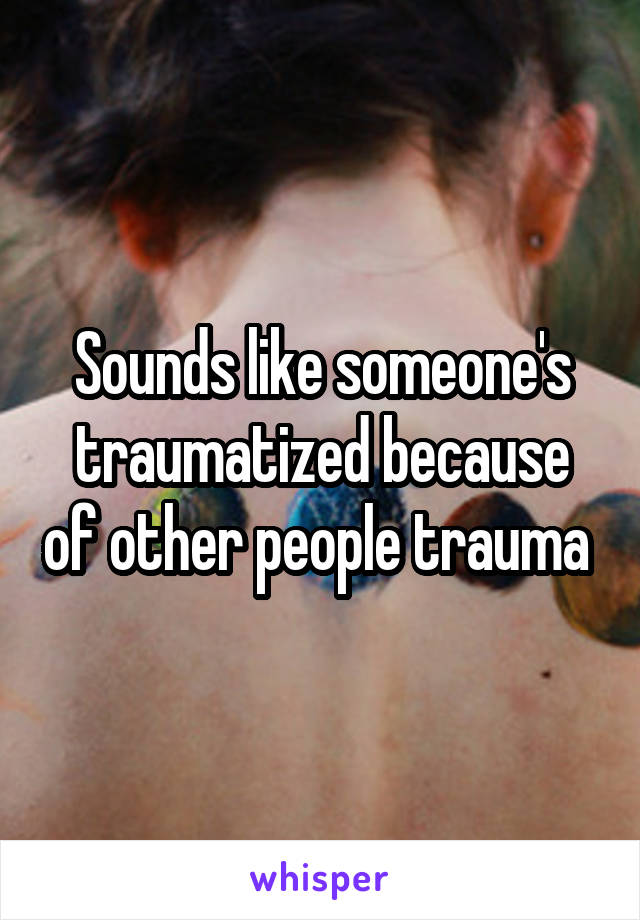 Sounds like someone's traumatized because of other people trauma 