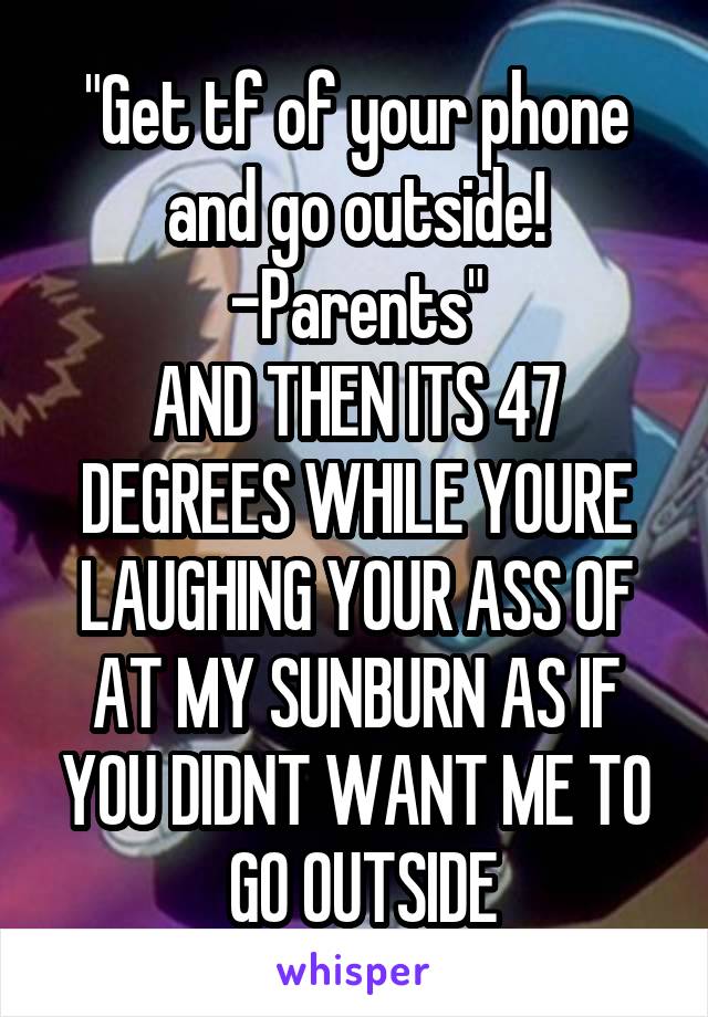 "Get tf of your phone and go outside! -Parents"
AND THEN ITS 47 DEGREES WHILE YOURE LAUGHING YOUR ASS OF AT MY SUNBURN AS IF YOU DIDNT WANT ME TO
 GO OUTSIDE