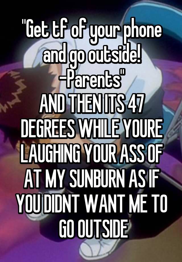 "Get tf of your phone and go outside! -Parents"
AND THEN ITS 47 DEGREES WHILE YOURE LAUGHING YOUR ASS OF AT MY SUNBURN AS IF YOU DIDNT WANT ME TO
 GO OUTSIDE