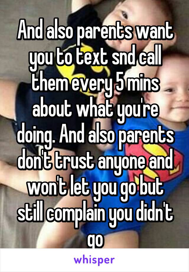 And also parents want you to text snd call them every 5 mins about what you're doing. And also parents don't trust anyone and won't let you go but still complain you didn't go