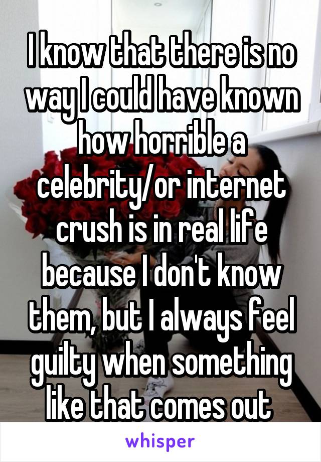 I know that there is no way I could have known how horrible a celebrity/or internet crush is in real life because I don't know them, but I always feel guilty when something like that comes out 