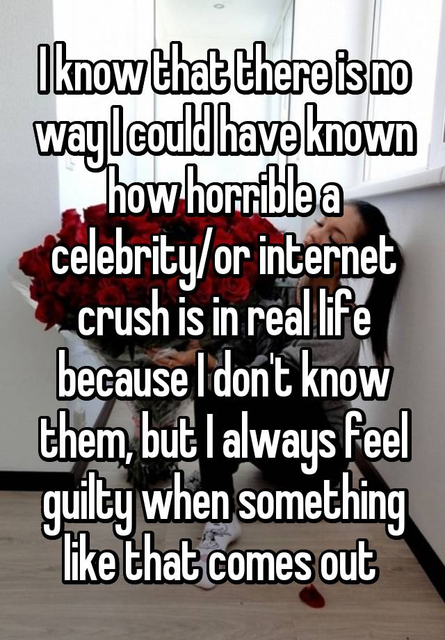 I know that there is no way I could have known how horrible a celebrity/or internet crush is in real life because I don't know them, but I always feel guilty when something like that comes out 