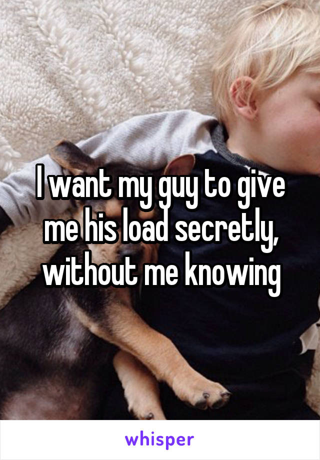 I want my guy to give me his load secretly, without me knowing