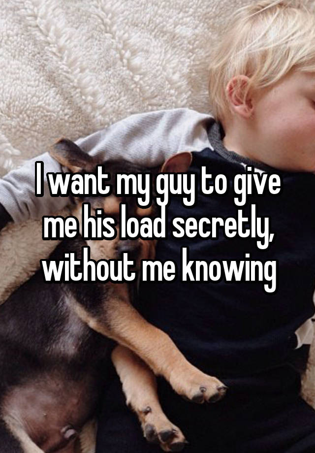 I want my guy to give me his load secretly, without me knowing