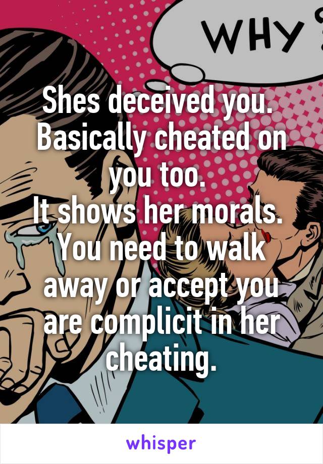 Shes deceived you. 
Basically cheated on you too. 
It shows her morals. 
You need to walk away or accept you are complicit in her cheating.