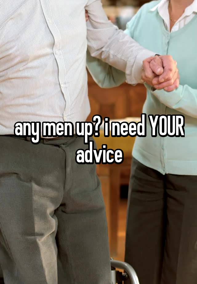 any men up? i need YOUR advice