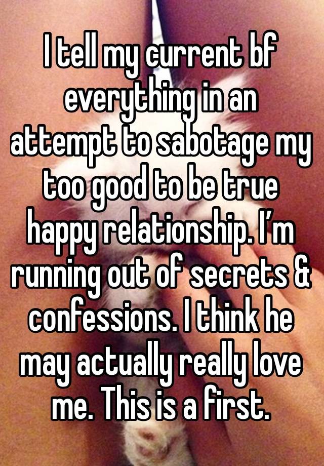 I tell my current bf everything in an attempt to sabotage my too good to be true happy relationship. I’m running out of secrets & confessions. I think he may actually really love me. This is a first. 