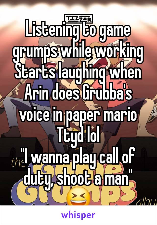 Listening to game grumps while working
Starts laughing when Arin does Grubba's voice in paper mario
Ttyd lol
"I wanna play call of duty, shoot a man" 😆