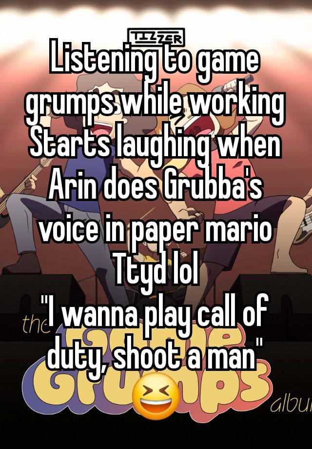 Listening to game grumps while working
Starts laughing when Arin does Grubba's voice in paper mario
Ttyd lol
"I wanna play call of duty, shoot a man" 😆