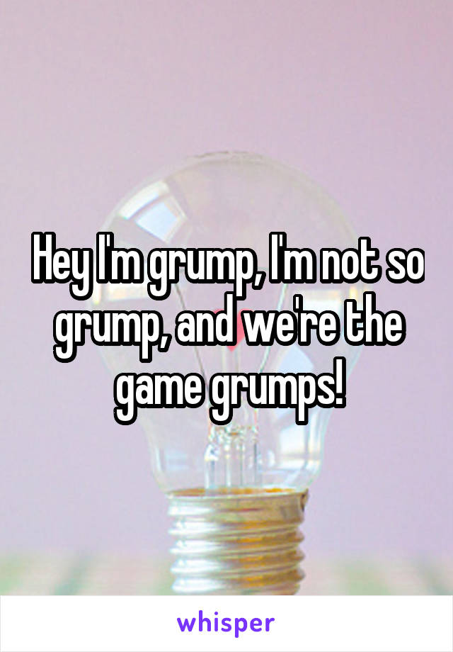 Hey I'm grump, I'm not so grump, and we're the game grumps!