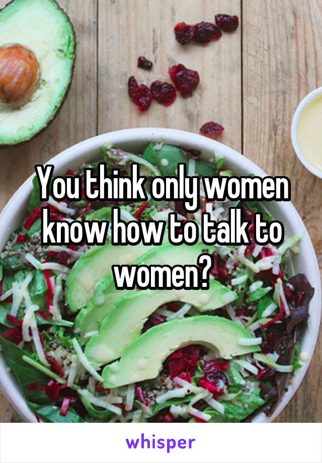 You think only women know how to talk to women?