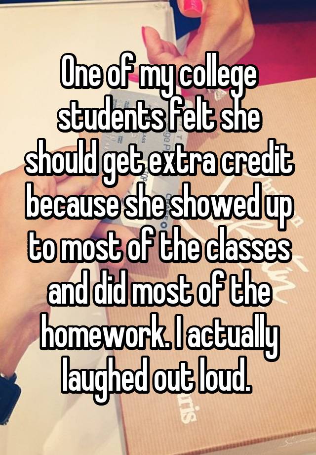 One of my college students felt she should get extra credit because she showed up to most of the classes and did most of the homework. I actually laughed out loud. 