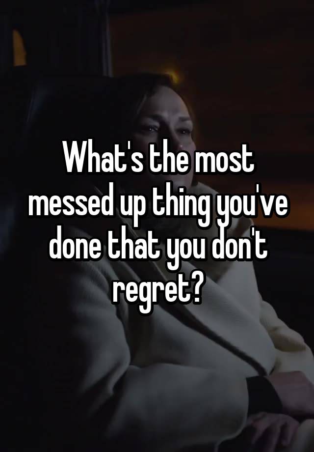 What's the most messed up thing you've done that you don't regret?