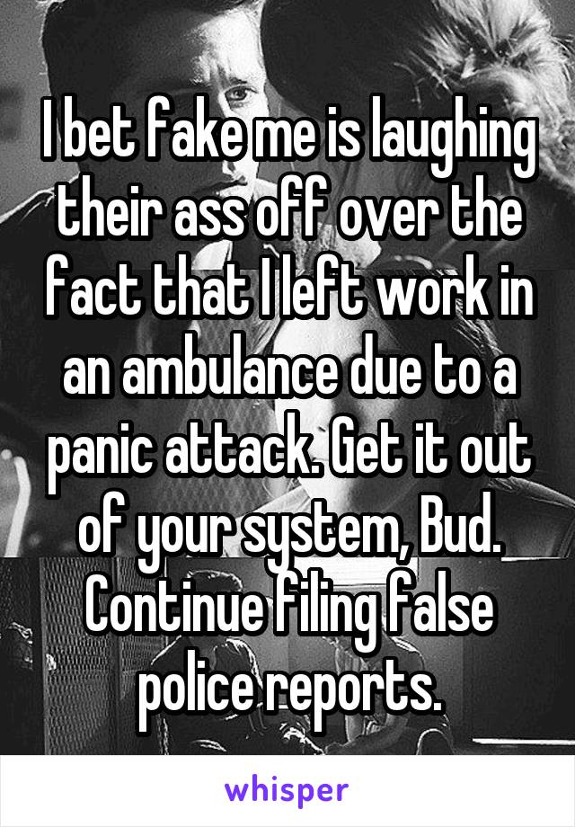 I bet fake me is laughing their ass off over the fact that I left work in an ambulance due to a panic attack. Get it out of your system, Bud. Continue filing false police reports.