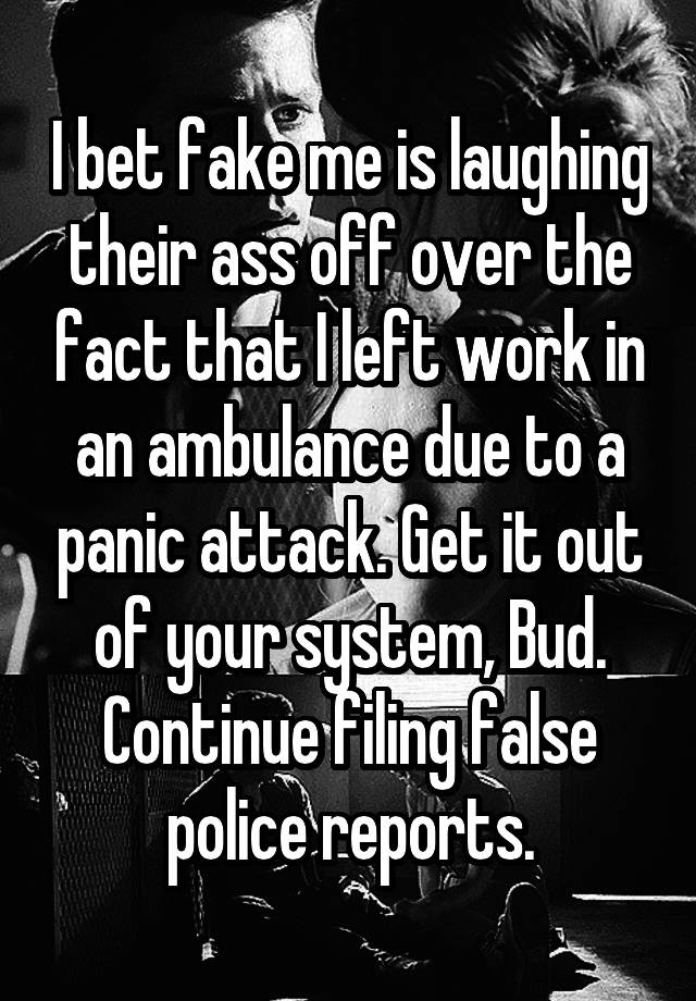 I bet fake me is laughing their ass off over the fact that I left work in an ambulance due to a panic attack. Get it out of your system, Bud. Continue filing false police reports.