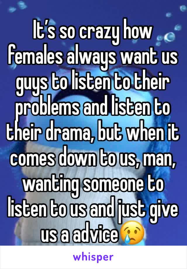 It’s so crazy how females always want us guys to listen to their problems and listen to their drama, but when it comes down to us, man, wanting someone to listen to us and just give us a advice😢