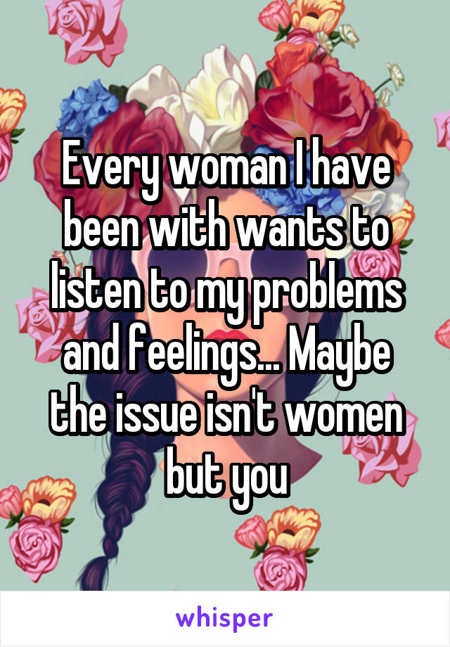 Every woman I have been with wants to listen to my problems and feelings... Maybe the issue isn't women but you