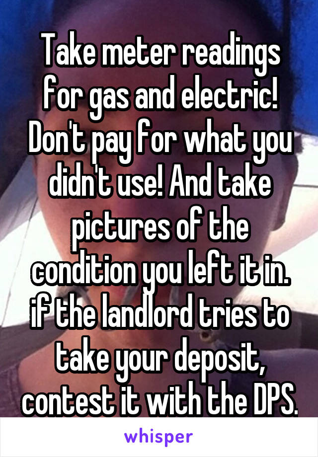 Take meter readings for gas and electric! Don't pay for what you didn't use! And take pictures of the condition you left it in. if the landlord tries to take your deposit, contest it with the DPS.