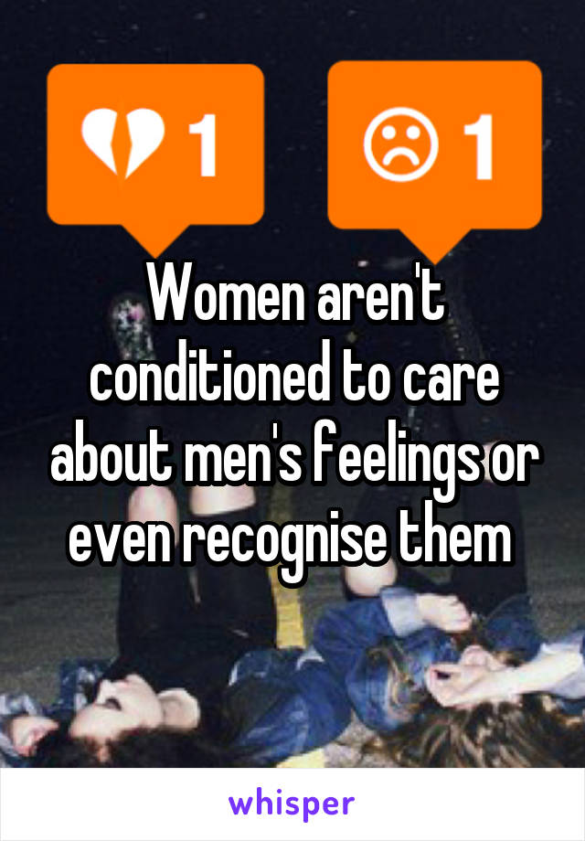 Women aren't conditioned to care about men's feelings or even recognise them 