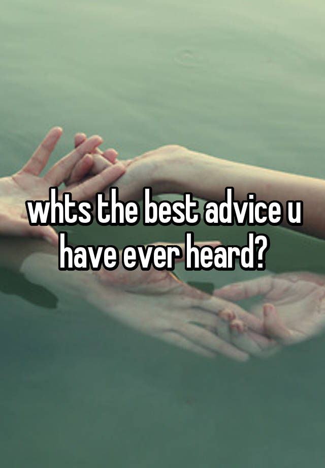 whts the best advice u have ever heard?