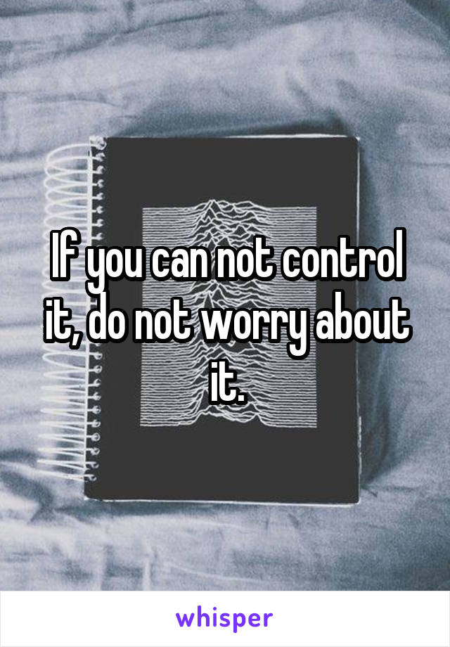 If you can not control it, do not worry about it.