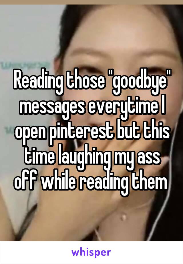 Reading those "goodbye" messages everytime I open pinterest but this time laughing my ass off while reading them 