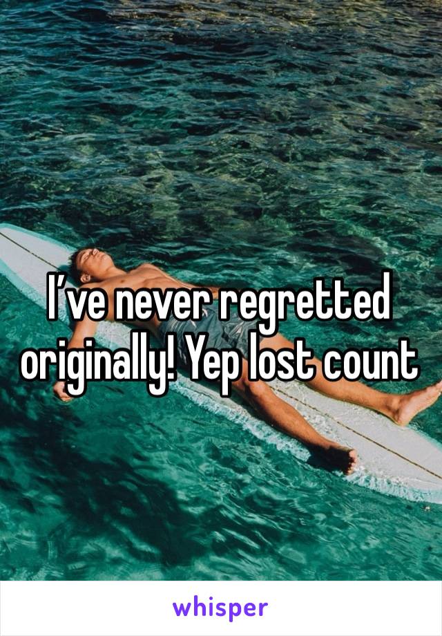 I’ve never regretted originally! Yep lost count 