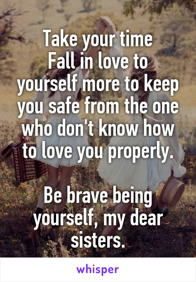 Take your time
Fall in love to yourself more to keep you safe from the one who don't know how to love you properly.

Be brave being yourself, my dear sisters.