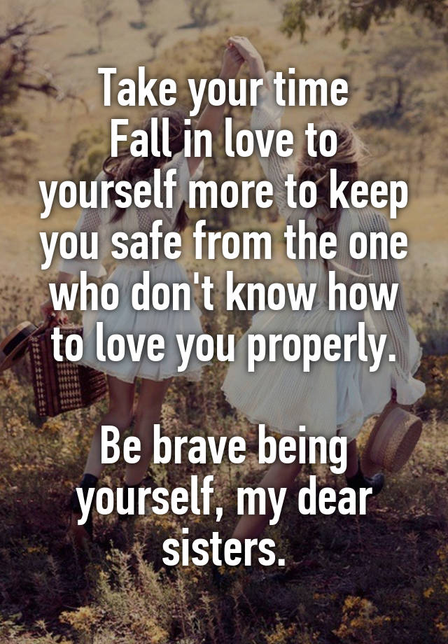 Take your time
Fall in love to yourself more to keep you safe from the one who don't know how to love you properly.

Be brave being yourself, my dear sisters.