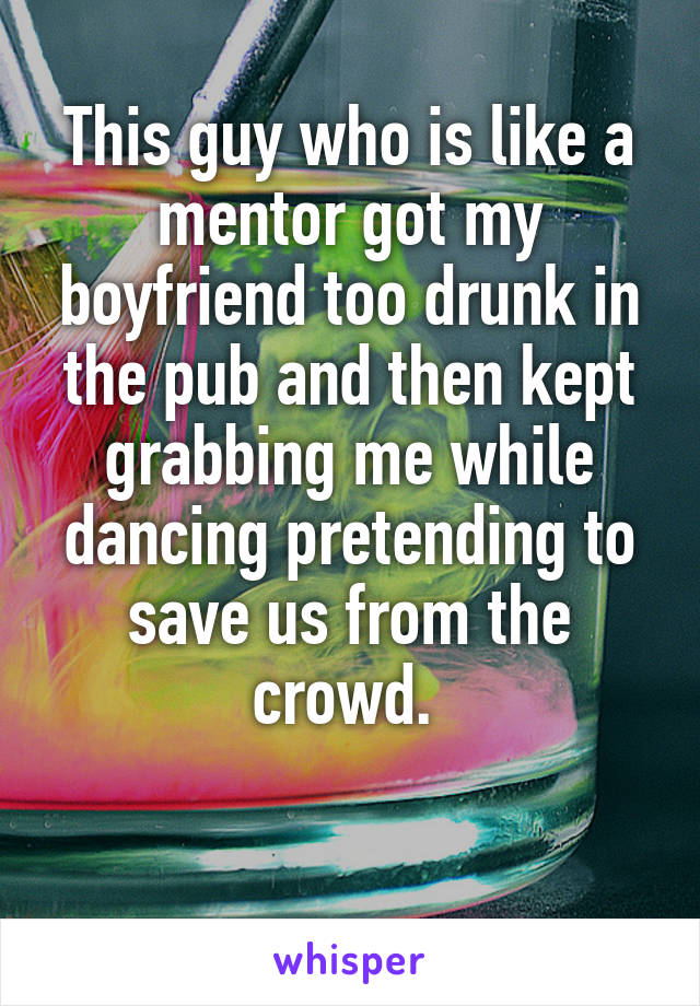  This guy who is like a mentor got my boyfriend too drunk in the pub and then kept grabbing me while dancing pretending to save us from the crowd. 

