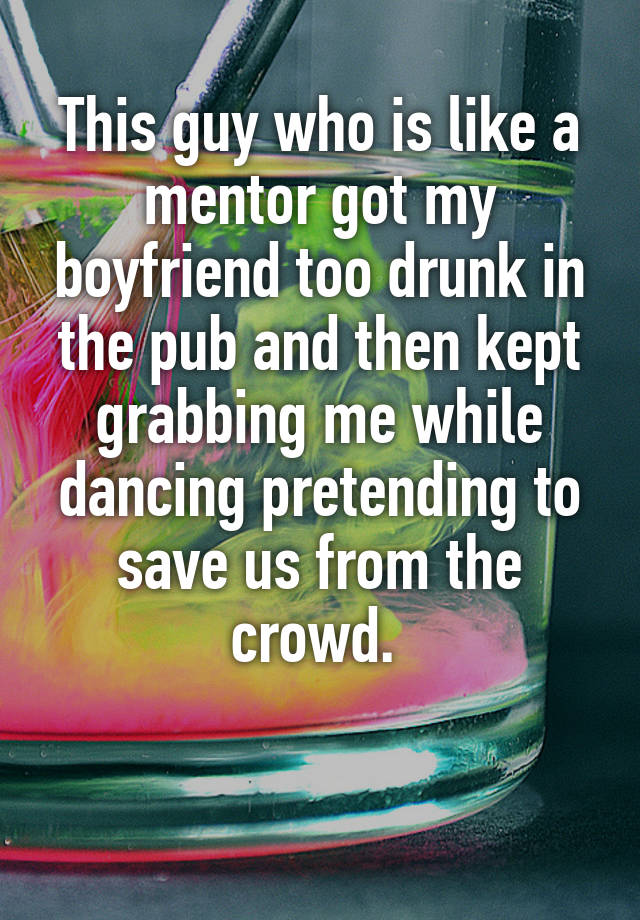  This guy who is like a mentor got my boyfriend too drunk in the pub and then kept grabbing me while dancing pretending to save us from the crowd. 

