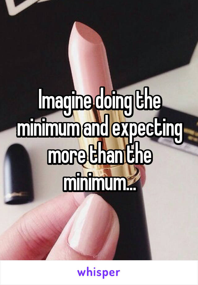 Imagine doing the minimum and expecting more than the minimum...