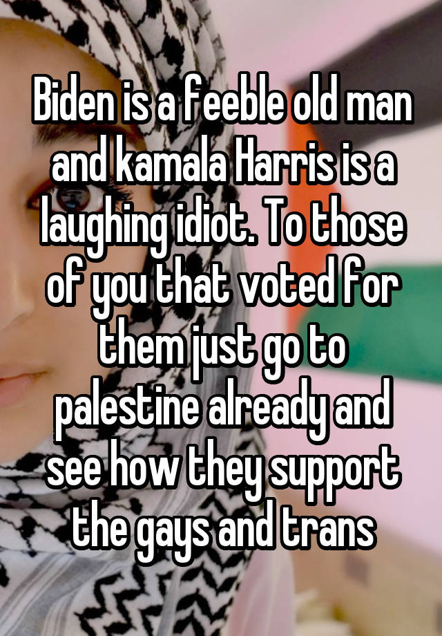 Biden is a feeble old man and kamala Harris is a laughing idiot. To those of you that voted for them just go to palestine already and see how they support the gays and trans